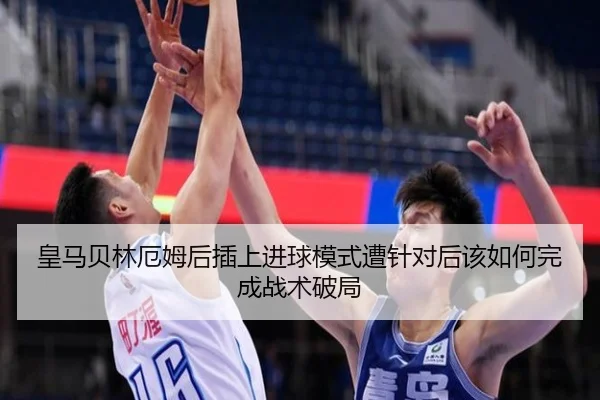 皇马贝林厄姆后插上进球模式遭针对后该如何完成战术破局